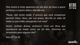 Pois ontem à noite apareceu-me um anjo do Deus a quem
pertenço e a quem adoro, dizendo-me:
‘Paulo, não tenha medo. É preciso que você compareça
perante César; Deus, por sua graça, deu-lhe as vidas de
todos os que estão navegando com você’.
Assim, tenham ânimo, senhores! Creio em Deus que
acontecerá do modo como me foi dito. Devemos ser
arrastados para alguma ilha".
Atos 27.23-26
 
