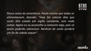 Pouco antes do amanhecer, Paulo insistia que todos se
alimentassem, dizendo: "Hoje faz catorze dias que
vocês têm estado em vigília constante, sem nada
comer. Agora eu os aconselho a comerem algo, pois só
assim poderão sobreviver. Nenhum de vocês perderá
um fio de cabelo sequer".
 