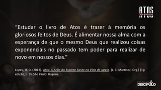 “Estudar o livro de Atos é trazer à memória os
gloriosos feitos de Deus. É alimentar nossa alma com a
esperança de que o mesmo Deus que realizou coisas
exponenciais no passado tem poder para realizar de
novo em nossos dias.”
Lopes, H. D. (2012). Atos: A Ação do Espírito Santo na Vida da Igreja. (J. C. Martinez, Org.) (1a
̱
edição, p. 9). São Paulo: Hagnos.
 