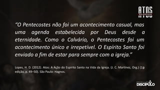 “O Pentecostes não foi um acontecimento casual, mas
uma agenda estabelecida por Deus desde a
eternidade. Como o Calvário, o Pentecostes foi um
acontecimento único e irrepetível. O Espírito Santo foi
enviado a fim de estar para sempre com a igreja.”
Lopes, H. D. (2012). Atos: A Ação do Espírito Santo na Vida da Igreja. (J. C. Martinez, Org.) (1a
̱
edição, p. 49–50). São Paulo: Hagnos.
 