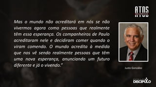 Mas o mundo não acreditará em nós se não
vivermos agora como pessoas que realmente
têm essa esperança. Os companheiros de Paulo
acreditaram nele e decidiram comer quando o
viram comendo. O mundo acredita à medida
que nos vê sendo realmente pessoas que têm
uma nova esperança, anunciando um futuro
diferente e já o vivendo.” Justo González
 