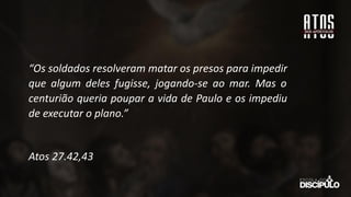 “Os soldados resolveram matar os presos para impedir
que algum deles fugisse, jogando-se ao mar. Mas o
centurião queria poupar a vida de Paulo e os impediu
de executar o plano.”
Atos 27.42,43
 