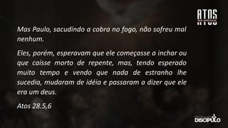 Mas Paulo, sacudindo a cobra no fogo, não sofreu mal
nenhum.
Eles, porém, esperavam que ele começasse a inchar ou
que caísse morto de repente, mas, tendo esperado
muito tempo e vendo que nada de estranho lhe
sucedia, mudaram de idéia e passaram a dizer que ele
era um deus.
Atos 28.5,6
 