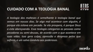 CUIDADO COM A TEOLOGIA BANAL
A teologia dos malteses é semelhante à teologia banal que
vemos em nossos dias. Se algo mal acontece com alguém, é
porque ela estava em pecado. Se ela prospera, é porque Deus
a esta abençoando. Essa teologia categoriza as pessoas como
pecadoras ou semi-deusas, de acordo com o que acontece em
suas vidas. Isso gera culpa, opressão e desprezo pelos que
sofrem, e um salvo conduto aos poderosos.
 