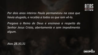 Por dois anos inteiros Paulo permaneceu na casa que
havia alugado, e recebia a todos os que iam vê-lo.
Pregava o Reino de Deus e ensinava a respeito do
Senhor Jesus Cristo, abertamente e sem impedimento
algum.
Atos 28.30,31
 