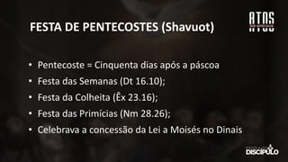 FESTA DE PENTECOSTES (Shavuot)
• Pentecoste = Cinquenta dias após a páscoa
• Festa das Semanas (Dt 16.10);
• Festa da Colheita (Êx 23.16);
• Festa das Primícias (Nm 28.26);
• Celebrava a concessão da Lei a Moisés no Dinais
 