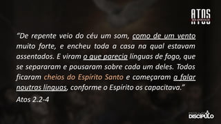 “De repente veio do céu um som, como de um vento
muito forte, e encheu toda a casa na qual estavam
assentados. E viram o que parecia línguas de fogo, que
se separaram e pousaram sobre cada um deles. Todos
ficaram cheios do Espírito Santo e começaram a falar
noutras línguas, conforme o Espírito os capacitava.”
Atos 2.2-4
 