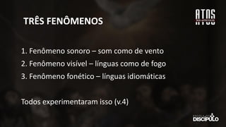 TRÊS FENÔMENOS
1. Fenômeno sonoro – som como de vento
2. Fenômeno visível – línguas como de fogo
3. Fenômeno fonético – línguas idiomáticas
Todos experimentaram isso (v.4)
 