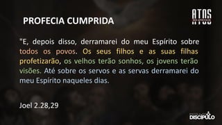 PROFECIA CUMPRIDA
"E, depois disso, derramarei do meu Espírito sobre
todos os povos. Os seus filhos e as suas filhas
profetizarão, os velhos terão sonhos, os jovens terão
visões. Até sobre os servos e as servas derramarei do
meu Espírito naqueles dias.
Joel 2.28,29
 