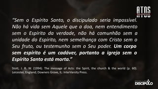 “Sem o Espírito Santo, o discipulado seria impossível.
Não há vida sem Aquele que a doa, nem entendimento
sem o Espírito da verdade, não há comunhão sem a
unidade do Espírito, nem semelhança com Cristo sem o
Seu fruto, ou testemunho sem o Seu poder. Um corpo
sem espírito é um cadáver, portanto a igreja sem o
Espírito Santo está morta.”
Stott, J. R. W. (1994). The message of Acts: the Spirit, the church & the world (p. 60).
Leicester, England; Downers Grove, IL: InterVarsity Press.
 