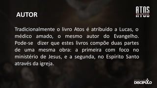 AUTOR
Tradicionalmente o livro Atos é atribuído a Lucas, o
médico amado, o mesmo autor do Evangelho.
Pode-se dizer que estes livros compõe duas partes
de uma mesma obra: a primeira com foco no
ministério de Jesus, e a segunda, no Espírito Santo
através da igreja.
 