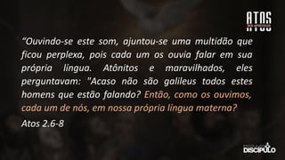 “Ouvindo-se este som, ajuntou-se uma multidão que
ficou perplexa, pois cada um os ouvia falar em sua
própria língua. Atônitos e maravilhados, eles
perguntavam: "Acaso não são galileus todos estes
homens que estão falando? Então, como os ouvimos,
cada um de nós, em nossa própria língua materna?
Atos 2.6-8
 