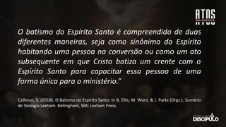 O batismo do Espírito Santo é compreendido de duas
diferentes maneiras, seja como sinônimo do Espírito
habitando uma pessoa na conversão ou como um ato
subsequente em que Cristo batiza um crente com o
Espírito Santo para capacitar essa pessoa de uma
forma única para o ministério.”
Calhoun, S. (2018). O Batismo do Espírito Santo. In B. Ellis, M. Ward, & J. Parks (Orgs.), Sumário
de Teologia Lexham. Bellingham, WA: Lexham Press.
 
