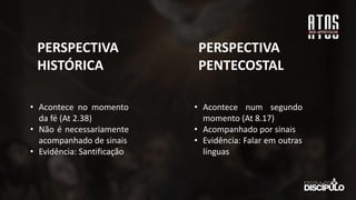 • Acontece no momento
da fé (At 2.38)
• Não é necessariamente
acompanhado de sinais
• Evidência: Santificação
PERSPECTIVA
HISTÓRICA
PERSPECTIVA
PENTECOSTAL
• Acontece num segundo
momento (At 8.17)
• Acompanhado por sinais
• Evidência: Falar em outras
línguas
 