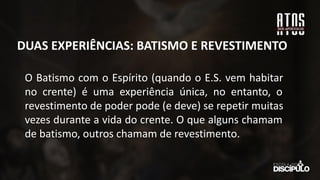 O Batismo com o Espírito (quando o E.S. vem habitar
no crente) é uma experiência única, no entanto, o
revestimento de poder pode (e deve) se repetir muitas
vezes durante a vida do crente. O que alguns chamam
de batismo, outros chamam de revestimento.
DUAS EXPERIÊNCIAS: BATISMO E REVESTIMENTO
 