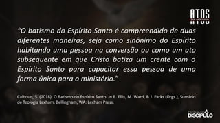 “O batismo do Espírito Santo é compreendido de duas
diferentes maneiras, seja como sinônimo do Espírito
habitando uma pessoa na conversão ou como um ato
subsequente em que Cristo batiza um crente com o
Espírito Santo para capacitar essa pessoa de uma
forma única para o ministério.”
Calhoun, S. (2018). O Batismo do Espírito Santo. In B. Ellis, M. Ward, & J. Parks (Orgs.), Sumário
de Teologia Lexham. Bellingham, WA: Lexham Press.
 
