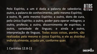 Pelo Espírito, a um é dada a palavra de sabedoria; a
outro, a palavra de conhecimento, pelo mesmo Espírito;
a outro, fé, pelo mesmo Espírito; a outro, dons de cura,
pelo único Espírito; a outro, poder para operar milagres; a
outro, profecia; a outro, discernimento de espíritos; a
outro, variedade de línguas; e ainda a outro,
interpretação de línguas. Todas essas coisas, porém, são
realizadas pelo mesmo e único Espírito, e ele as distribui
individualmente, a cada um, conforme quer.
1 Coríntios 12.8-11
 