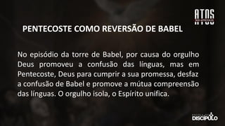 No episódio da torre de Babel, por causa do orgulho
Deus promoveu a confusão das línguas, mas em
Pentecoste, Deus para cumprir a sua promessa, desfaz
a confusão de Babel e promove a mútua compreensão
das línguas. O orgulho isola, o Espírito unifica.
PENTECOSTE COMO REVERSÃO DE BABEL
 