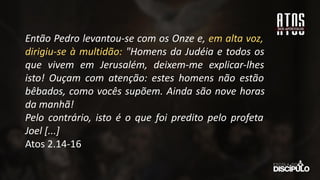 Então Pedro levantou-se com os Onze e, em alta voz,
dirigiu-se à multidão: "Homens da Judéia e todos os
que vivem em Jerusalém, deixem-me explicar-lhes
isto! Ouçam com atenção: estes homens não estão
bêbados, como vocês supõem. Ainda são nove horas
da manhã!
Pelo contrário, isto é o que foi predito pelo profeta
Joel [...]
Atos 2.14-16
 
