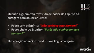 Quando alguém está revestido de poder do Espírito há
coragem para anunciar Cristo!
• Pedro sem o Espírito: “Não conheço este homem!”
• Pedro cheio do Espírito: “Vocês não conhecem este
homem?”
Um coração aquecido produz uma língua corajosa.
 