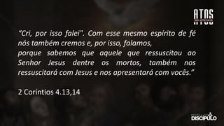 “Cri, por isso falei". Com esse mesmo espírito de fé
nós também cremos e, por isso, falamos,
porque sabemos que aquele que ressuscitou ao
Senhor Jesus dentre os mortos, também nos
ressuscitará com Jesus e nos apresentará com vocês.”
2 Coríntios 4.13,14
 