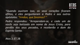 “Quando ouviram isso, os seus corações ficaram
aflitos, e eles perguntaram a Pedro e aos outros
apóstolos: "Irmãos, que faremos? "
Pedro respondeu: "Arrependam-se, e cada um de
vocês seja batizado em nome de Jesus Cristo, para
perdão dos seus pecados, e receberão o dom do
Espírito Santo.
Atos 2:37,38
 