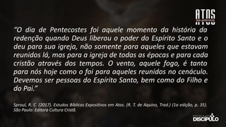 “O dia de Pentecostes foi aquele momento da história da
redenção quando Deus liberou o poder do Espírito Santo e o
deu para sua igreja, não somente para aqueles que estavam
reunidos lá, mas para a igreja de todas as épocas e para cada
cristão através dos tempos. O vento, aquele fogo, é tanto
para nós hoje como o foi para aqueles reunidos no cenáculo.
Devemos ser pessoas do Espírito Santo, bem como do Filho e
do Pai.”
Sproul, R. C. (2017). Estudos Bíblicos Expositivos em Atos. (R. T. de Aquino, Trad.) (1a edição, p. 35).
São Paulo: Editora Cultura Cristã.
 