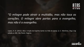 “O milagre pode atrair a multidão, mas não toca os
corações. O milagre abre portas para o evangelho,
mas não é o evangelho.
Lopes, H. D. (2012). Atos: A Ação do Espírito Santo na Vida da Igreja. (J. C. Martinez, Org.) (1a
̱
edição, p. 60). São Paulo: Hagnos.
 