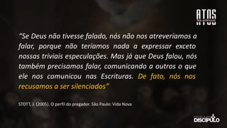 “Se Deus não tivesse falado, nós não nos atreveríamos a
falar, porque não teríamos nada a expressar exceto
nossas triviais especulações. Mas já que Deus falou, nós
também precisamos falar, comunicando a outros o que
ele nos comunicou nas Escrituras. De fato, nós nos
recusamos a ser silenciados”
STOTT, J. (2005). O perfil do pregador. São Paulo: Vida Nova
 