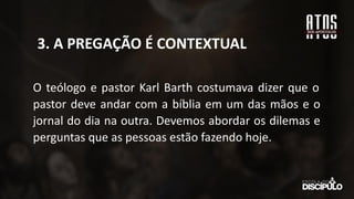 O teólogo e pastor Karl Barth costumava dizer que o
pastor deve andar com a bíblia em um das mãos e o
jornal do dia na outra. Devemos abordar os dilemas e
perguntas que as pessoas estão fazendo hoje.
3. A PREGAÇÃO É CONTEXTUAL
 