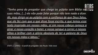 “Tenho pena do pregador que chega ao púlpito sem Bíblia em
suas mãos, [...] ele não pode falar porque não tem nada a dizer.
Ah, mas dirigir-se ao púlpito com a confiança de que Deus falou,
que ele fez com que o que disse fosse escrito, e que temos esse
texto inspirado em nossas mãos, aí sim nossa cabeça começa a
girar, e nosso coração a bater, e nosso sangue a correr, e nossos
olhos a brilhar com a glória absoluta de ter a palavra de Deus
em nossas mãos e lábios.”
STOTT, J. (2005) – O perfil do pregador. São Paulo: Vida nova
 