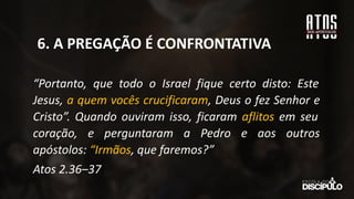 “Portanto, que todo o Israel fique certo disto: Este
Jesus, a quem vocês crucificaram, Deus o fez Senhor e
Cristo”. Quando ouviram isso, ficaram aflitos em seu
coração, e perguntaram a Pedro e aos outros
apóstolos: “Irmãos, que faremos?”
Atos 2.36–37
6. A PREGAÇÃO É CONFRONTATIVA
 