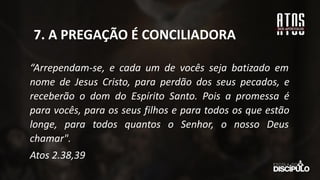 “Arrependam-se, e cada um de vocês seja batizado em
nome de Jesus Cristo, para perdão dos seus pecados, e
receberão o dom do Espírito Santo. Pois a promessa é
para vocês, para os seus filhos e para todos os que estão
longe, para todos quantos o Senhor, o nosso Deus
chamar".
Atos 2.38,39
7. A PREGAÇÃO É CONCILIADORA
 