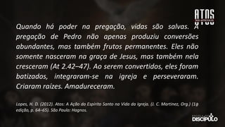 Quando há poder na pregação, vidas são salvas. A
pregação de Pedro não apenas produziu conversões
abundantes, mas também frutos permanentes. Eles não
somente nasceram na graça de Jesus, mas também nela
cresceram (At 2.42–47). Ao serem convertidos, eles foram
batizados, integraram-se na igreja e perseveraram.
Criaram raízes. Amadureceram.
Lopes, H. D. (2012). Atos: A Ação do Espírito Santo na Vida da Igreja. (J. C. Martinez, Org.) (1a
̱
edição, p. 64–65). São Paulo: Hagnos.
 