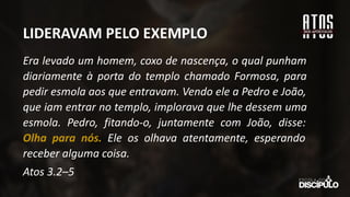 Era levado um homem, coxo de nascença, o qual punham
diariamente à porta do templo chamado Formosa, para
pedir esmola aos que entravam. Vendo ele a Pedro e João,
que iam entrar no templo, implorava que lhe dessem uma
esmola. Pedro, fitando-o, juntamente com João, disse:
Olha para nós. Ele os olhava atentamente, esperando
receber alguma coisa.
Atos 3.2–5
LIDERAVAM PELO EXEMPLO
 