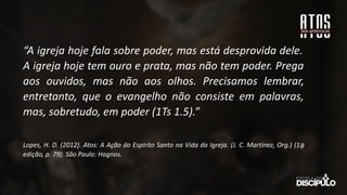 “A igreja hoje fala sobre poder, mas está desprovida dele.
A igreja hoje tem ouro e prata, mas não tem poder. Prega
aos ouvidos, mas não aos olhos. Precisamos lembrar,
entretanto, que o evangelho não consiste em palavras,
mas, sobretudo, em poder (1Ts 1.5).”
Lopes, H. D. (2012). Atos: A Ação do Espírito Santo na Vida da Igreja. (J. C. Martinez, Org.) (1a
̱
edição, p. 79). São Paulo: Hagnos.
 