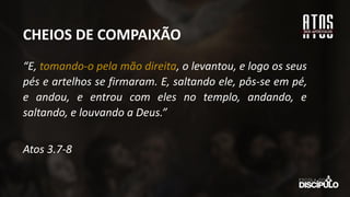 “E, tomando-o pela mão direita, o levantou, e logo os seus
pés e artelhos se firmaram. E, saltando ele, pôs-se em pé,
e andou, e entrou com eles no templo, andando, e
saltando, e louvando a Deus.”
Atos 3.7-8
CHEIOS DE COMPAIXÃO
 