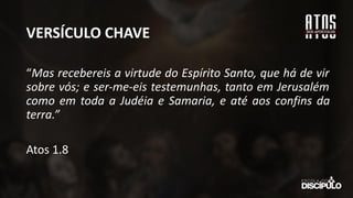 VERSÍCULO CHAVE
“Mas recebereis a virtude do Espírito Santo, que há de vir
sobre vós; e ser-me-eis testemunhas, tanto em Jerusalém
como em toda a Judéia e Samaria, e até aos confins da
terra.”
Atos 1.8
 