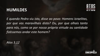 E quando Pedro viu isto, disse ao povo: Homens israelitas,
por que vos maravilhais disto? Ou, por que olhais tanto
para nós, como se por nossa própria virtude ou santidade
fizéssemos andar este homem?
Atos 3.12
HUMILDES
 