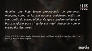Aqueles que hoje fazem propaganda de pretensos
milagres, como se fossem homens poderosos, estão na
contramão do ensino bíblico. Os que acendem holofotes e
buscam glória para si estão em total desacordo com o
ensino das Escrituras.
Lopes, H. D. (2012). Atos: A Ação do Espírito Santo na Vida da Igreja. (J. C. Martinez, Org.) (1a
̱
edição, p. 82). São Paulo: Hagnos.
 