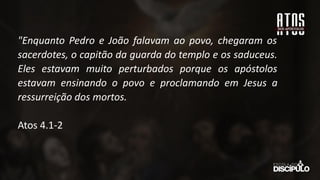 "Enquanto Pedro e João falavam ao povo, chegaram os
sacerdotes, o capitão da guarda do templo e os saduceus.
Eles estavam muito perturbados porque os apóstolos
estavam ensinando o povo e proclamando em Jesus a
ressurreição dos mortos.
Atos 4.1-2
 