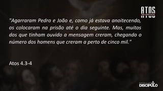 "Agarraram Pedro e João e, como já estava anoitecendo,
os colocaram na prisão até o dia seguinte. Mas, muitos
dos que tinham ouvido a mensagem creram, chegando o
número dos homens que creram a perto de cinco mil."
Atos 4.3-4
 