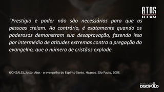 "Prestígio e poder não são necessários para que as
pessoas creiam. Ao contrário, é exatamente quando os
poderosos demonstram sua desaprovação, fazendo isso
por intermédio de atitudes extremas contra a pregação do
evangelho, que o número de cristãos explode.
GONZALES, Justo. Atos - o evangelho do Espírito Santo. Hagnos. São Paulo, 2008.
 