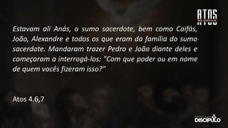 Estavam ali Anás, o sumo sacerdote, bem como Caifás,
João, Alexandre e todos os que eram da família do sumo
sacerdote. Mandaram trazer Pedro e João diante deles e
começaram a interrogá-los: "Com que poder ou em nome
de quem vocês fizeram isso?"
Atos 4.6,7
 