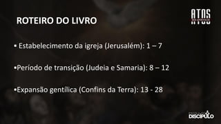 ROTEIRO DO LIVRO
▪ Estabelecimento da igreja (Jerusalém): 1 – 7
▪Período de transição (Judeia e Samaria): 8 – 12
▪Expansão gentílica (Confins da Terra): 13 - 28
 