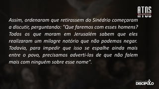 Assim, ordenaram que retirassem do Sinédrio começaram
a discutir, perguntando: "Que faremos com esses homens?
Todos os que moram em Jerusalém sabem que eles
realizaram um milagre notório que não podemos negar.
Todavia, para impedir que isso se espalhe ainda mais
entre o povo, precisamos adverti-los de que não falem
mais com ninguém sobre esse nome".
 