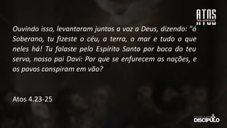 Ouvindo isso, levantaram juntos a voz a Deus, dizendo: "ó
Soberano, tu fizeste o céu, a terra, o mar e tudo o que
neles há! Tu falaste pelo Espírito Santo por boca do teu
servo, nosso pai Davi: Por que se enfurecem as nações, e
os povos conspiram em vão?
Atos 4.23-25
 