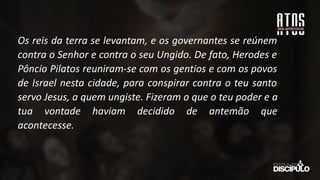 Os reis da terra se levantam, e os governantes se reúnem
contra o Senhor e contra o seu Ungido. De fato, Herodes e
Pôncio Pilatos reuniram-se com os gentios e com os povos
de Israel nesta cidade, para conspirar contra o teu santo
servo Jesus, a quem ungiste. Fizeram o que o teu poder e a
tua vontade haviam decidido de antemão que
acontecesse.
 