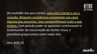 Da multidão dos que creram, uma era a mente e um o
coração. Ninguém considerava unicamente sua coisa
alguma que possuísse, mas compartilhavam tudo o que
tinham. Com grande poder os apóstolos continuavam a
testemunhar da ressurreição do Senhor Jesus, e
grandiosa graça estava sobre todos eles.
Atos 4:32,33
 