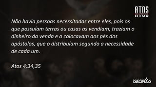 Não havia pessoas necessitadas entre eles, pois os
que possuíam terras ou casas as vendiam, traziam o
dinheiro da venda e o colocavam aos pés dos
apóstolos, que o distribuíam segundo a necessidade
de cada um.
Atos 4:34,35
 